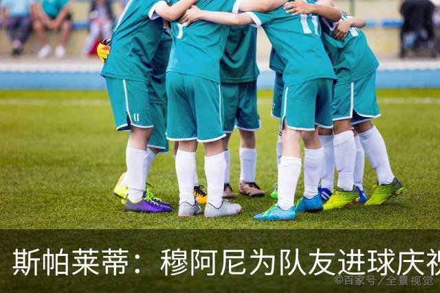 斯帕莱蒂：穆阿尼为队友进球庆祝发自内心，他最在乎的是胜利